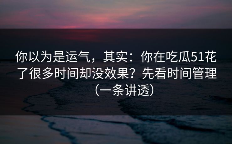你以为是运气，其实：你在吃瓜51花了很多时间却没效果？先看时间管理（一条讲透）
